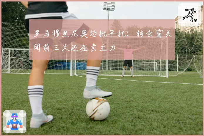 罗马穆里尼奥怒批平托：转会窗关闭前三天还在卖主力