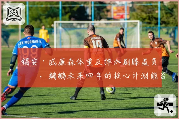 锡安·威廉森体重反弹加剧膝盖负担,鹈鹕未来四年的核心计划能否持续?