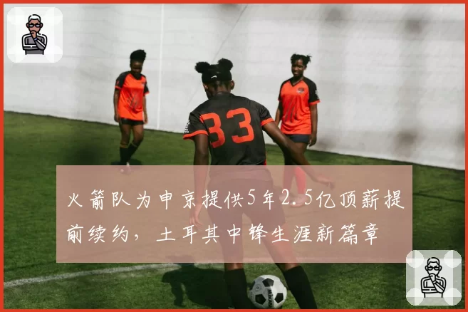 火箭队为申京提供5年2.5亿顶薪提前续约,土耳其中锋生涯新篇章