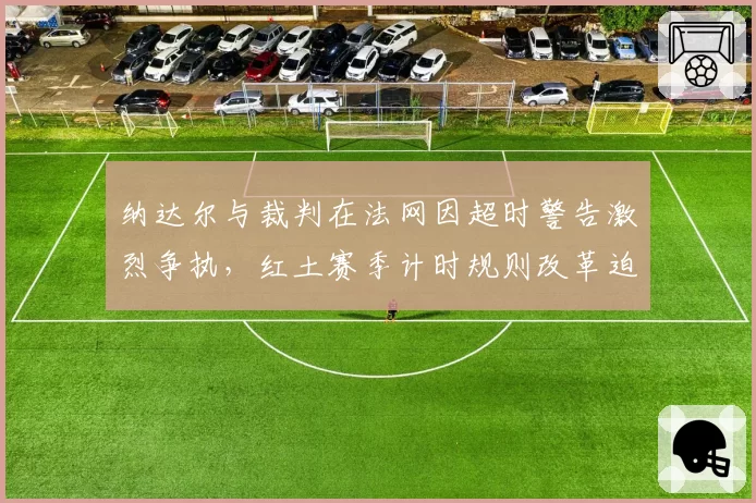 纳达尔与裁判在法网因超时警告激烈争执，红土赛季计时规则改革迫在眉睫