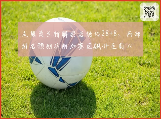 灰熊莫兰特解禁后场均28+8，西部排名预测从附加赛区飙升至前六