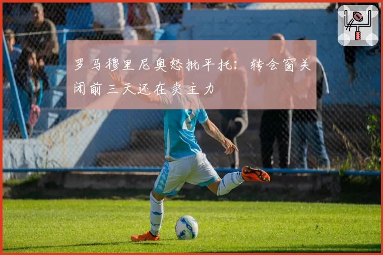 罗马穆里尼奥怒批平托：转会窗关闭前三天还在卖主力