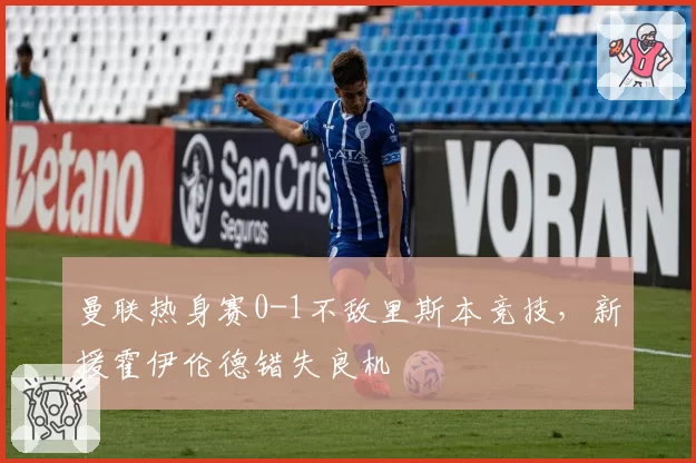 曼联热身赛0-1不敌里斯本竞技，新援霍伊伦德错失良机