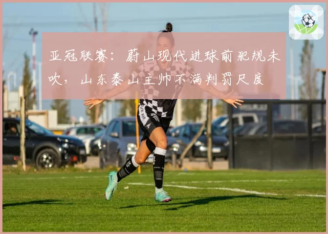 亚冠联赛：蔚山现代进球前犯规未吹，山东泰山主帅不满判罚尺度