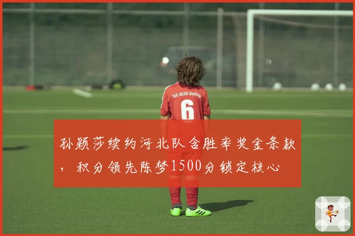 孙颖莎续约河北队含胜率奖金条款，积分领先陈梦1500分锁定核心
