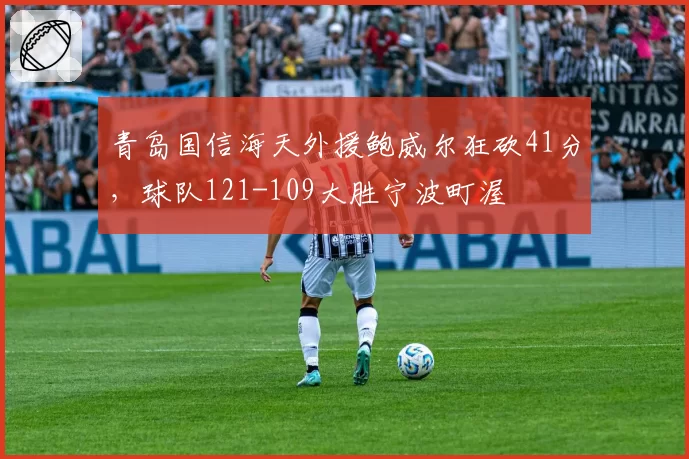 青岛国信海天外援鲍威尔狂砍41分,球队121-109大胜宁波町渥