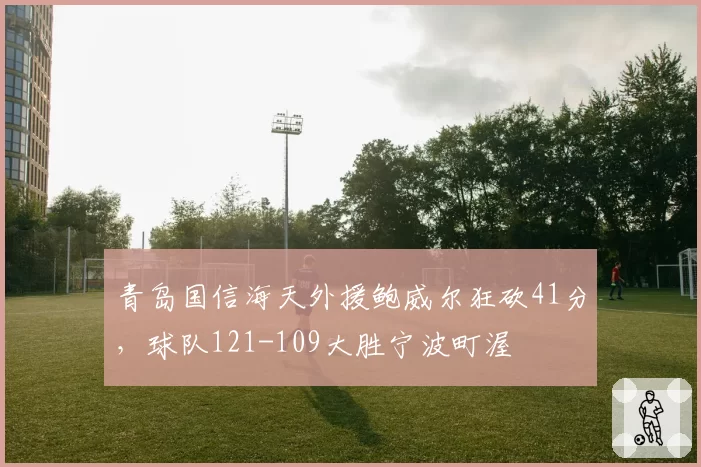 青岛国信海天外援鲍威尔狂砍41分，球队121-109大胜宁波町渥