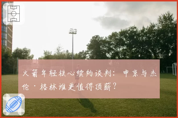 火箭年轻核心续约谈判：申京与杰伦·格林谁更值得顶薪？