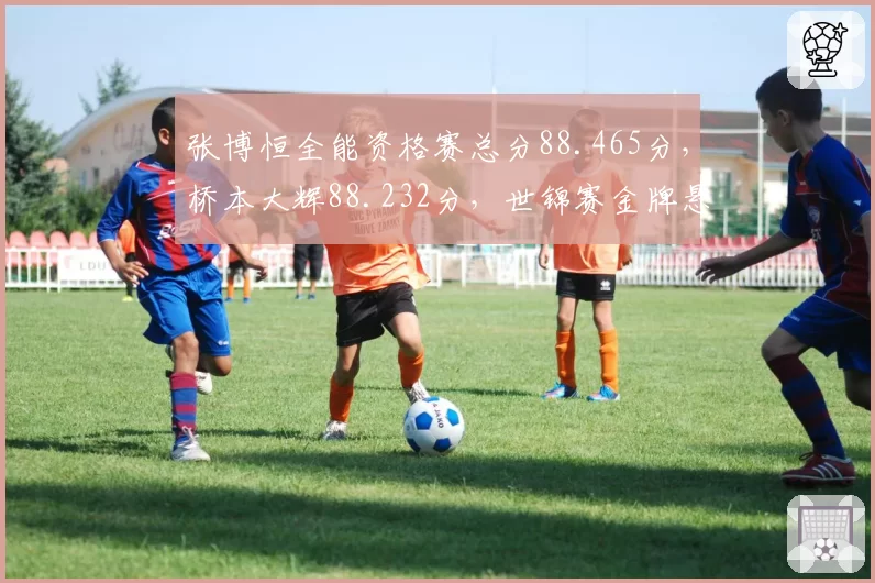 张博恒全能资格赛总分88.465分，桥本大辉88.232分，世锦赛金牌悬念延续