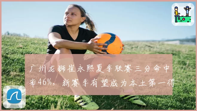 广州龙狮崔永熙夏季联赛三分命中率46%,新赛季有望成为本土第一得分后卫