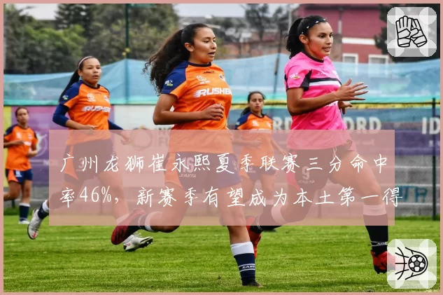广州龙狮崔永熙夏季联赛三分命中率46%,新赛季有望成为本土第一得分后卫