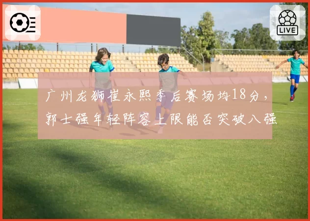 广州龙狮崔永熙季后赛场均18分,郭士强年轻阵容上限能否突破八强?