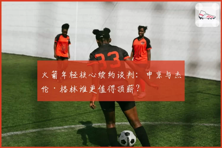 火箭年轻核心续约谈判：申京与杰伦·格林谁更值得顶薪？