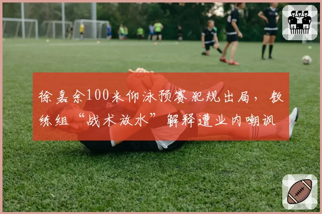 徐嘉余100米仰泳预赛犯规出局,教练组“战术放水”解释遭业内嘲讽