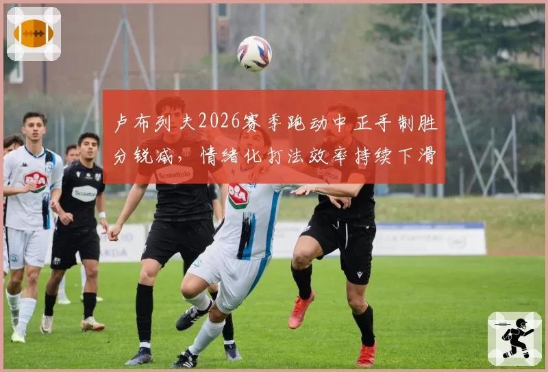 卢布列夫2026赛季跑动中正手制胜分锐减,情绪化打法效率持续下滑