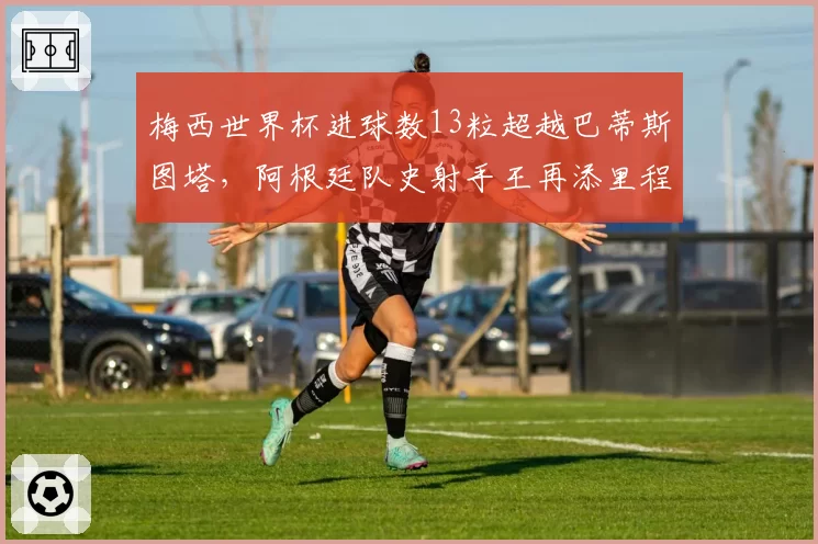 梅西世界杯进球数13粒超越巴蒂斯图塔，阿根廷队史射手王再添里程碑