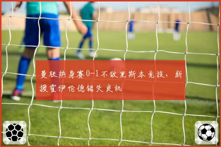 曼联热身赛0-1不敌里斯本竞技，新援霍伊伦德错失良机