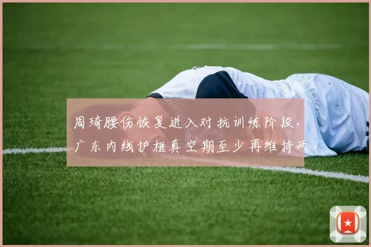 周琦腰伤恢复进入对抗训练阶段,广东内线护框真空期至少再维持两周