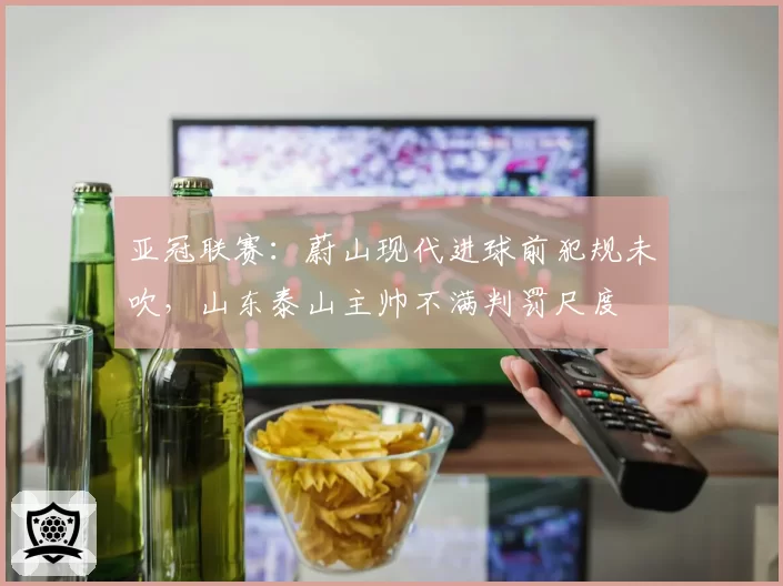 亚冠联赛：蔚山现代进球前犯规未吹，山东泰山主帅不满判罚尺度