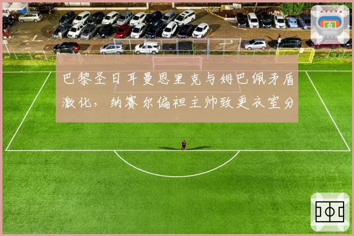 巴黎圣日耳曼恩里克与姆巴佩矛盾激化，纳赛尔偏袒主帅致更衣室分裂