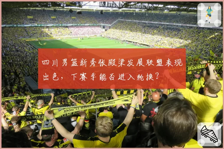 四川男篮新秀张殿梁发展联盟表现出色，下赛季能否进入轮换？