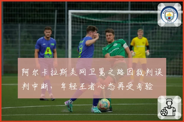 阿尔卡拉斯美网卫冕之路因裁判误判中断,年轻王者心态再受考验