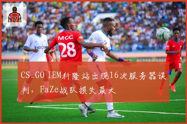 CS_GO IEM科隆站出现16次服务器误判,FaZe战队损失最大