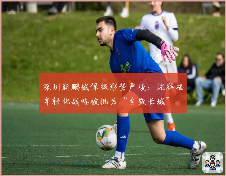 深圳新鹏城保级形势严峻，沈祥福年轻化战略被批为“自毁长城”