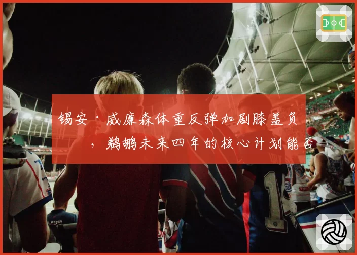 锡安·威廉森体重反弹加剧膝盖负担,鹈鹕未来四年的核心计划能否持续?