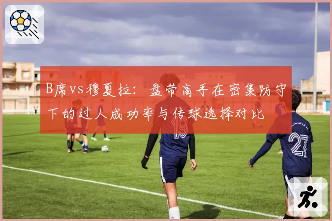 B席vs穆夏拉：盘带高手在密集防守下的过人成功率与传球选择对比