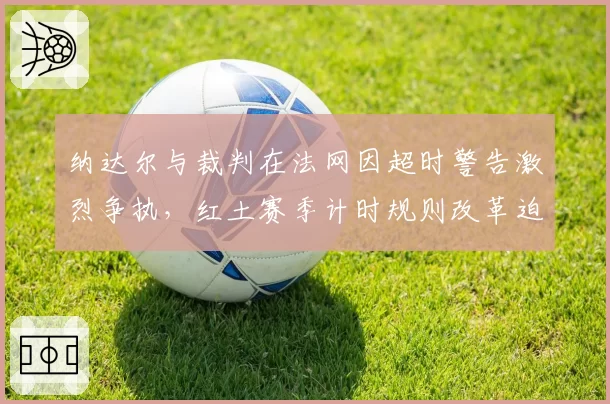 纳达尔与裁判在法网因超时警告激烈争执，红土赛季计时规则改革迫在眉睫