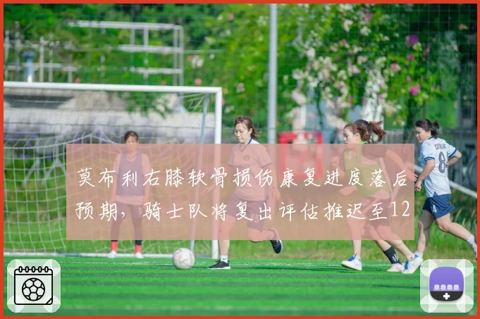 莫布利右膝软骨损伤康复进度落后预期,骑士队将复出评估推迟至12月初