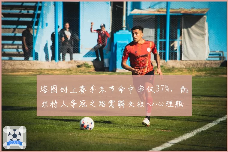 塔图姆上赛季末节命中率仅37%,凯尔特人争冠之路需解决核心心理瓶颈?