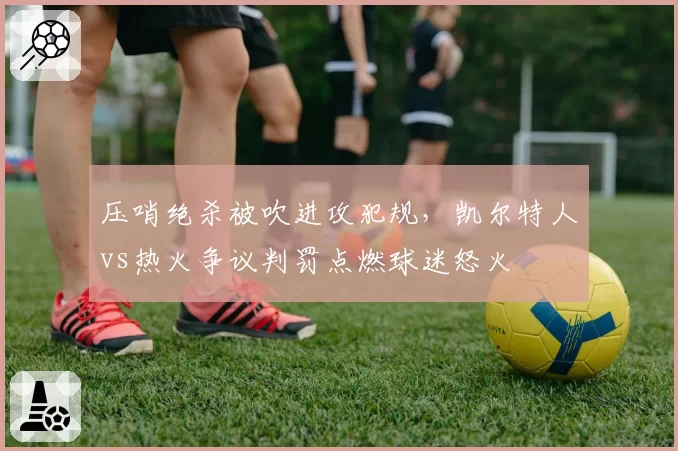 压哨绝杀被吹进攻犯规，凯尔特人vs热火争议判罚点燃球迷怒火