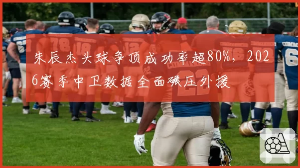 朱辰杰头球争顶成功率超80%，2026赛季中卫数据全面碾压外援
