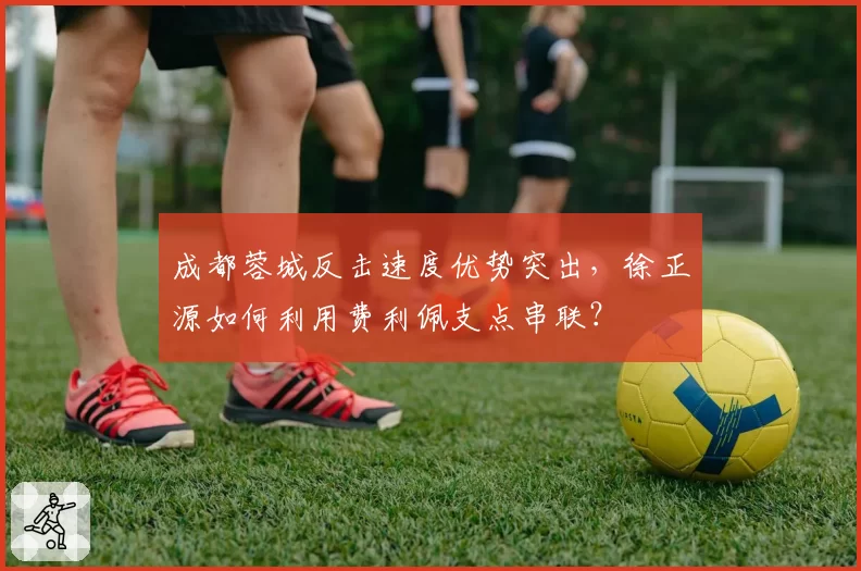 成都蓉城反击速度优势突出,徐正源如何利用费利佩支点串联?