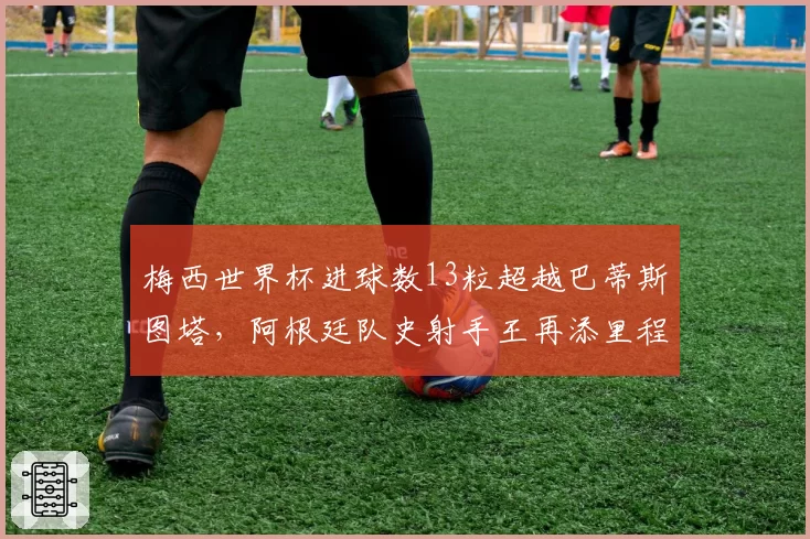 梅西世界杯进球数13粒超越巴蒂斯图塔，阿根廷队史射手王再添里程碑