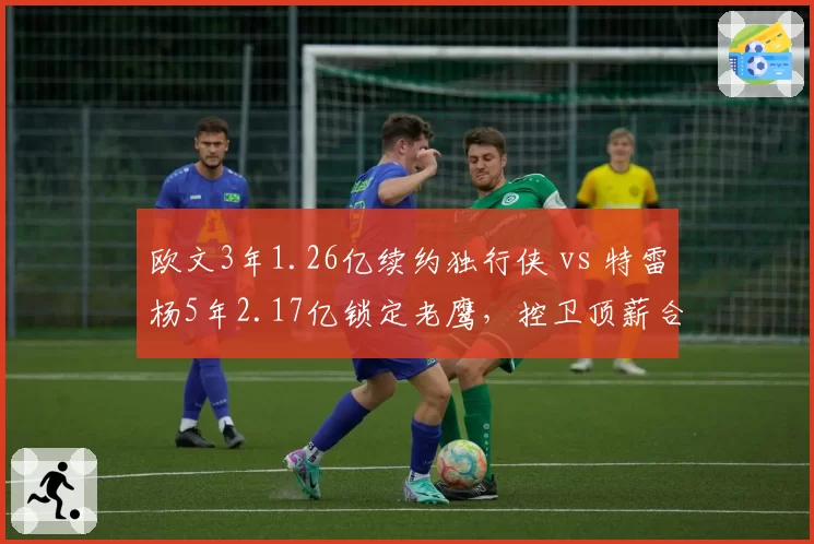 欧文3年1.26亿续约独行侠 vs 特雷杨5年2.17亿锁定老鹰，控卫顶薪合同年限与风险偏好对比