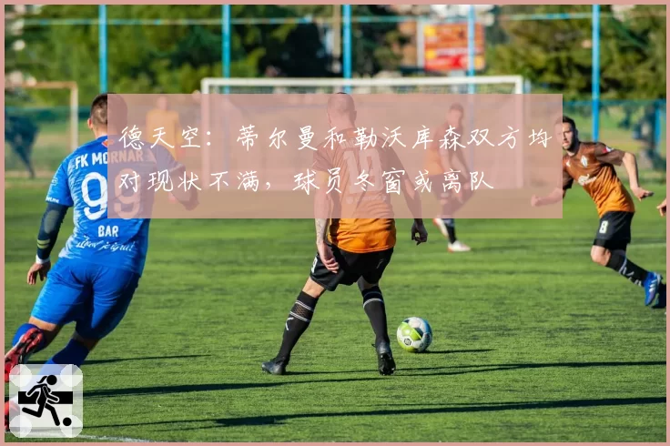 德天空：蒂尔曼和勒沃库森双方均对现状不满，球员冬窗或离队