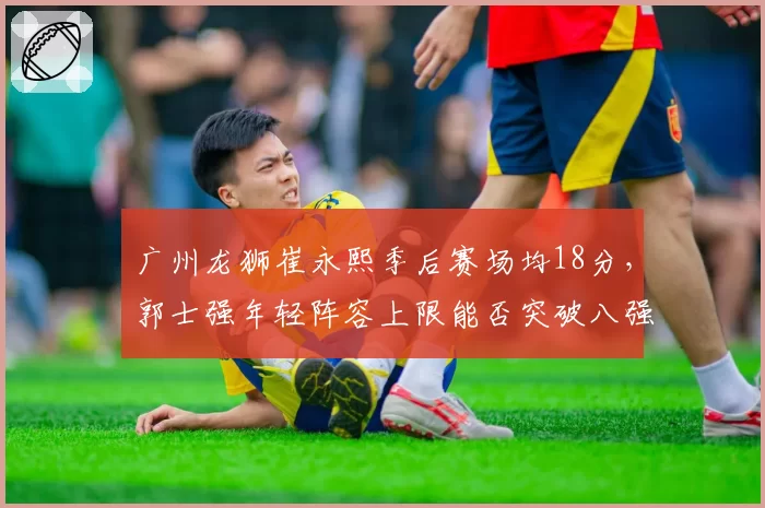 广州龙狮崔永熙季后赛场均18分，郭士强年轻阵容上限能否突破八强？