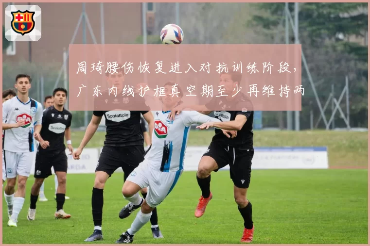 周琦腰伤恢复进入对抗训练阶段，广东内线护框真空期至少再维持两周