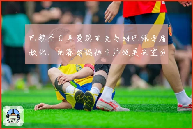 巴黎圣日耳曼恩里克与姆巴佩矛盾激化，纳赛尔偏袒主帅致更衣室分裂