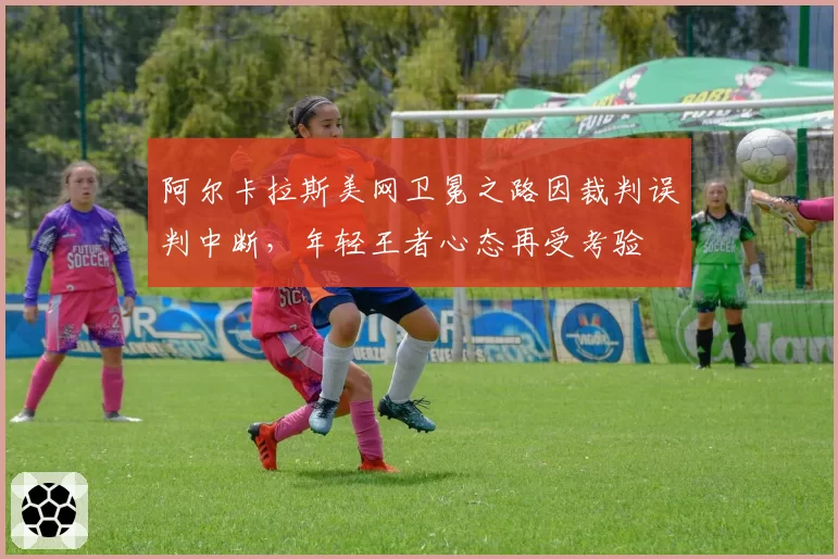 阿尔卡拉斯美网卫冕之路因裁判误判中断,年轻王者心态再受考验