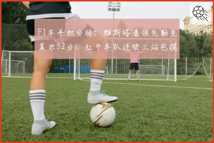 F1车手积分榜:维斯塔潘领先勒克莱尔52分,红牛车队连续三站包揽前二