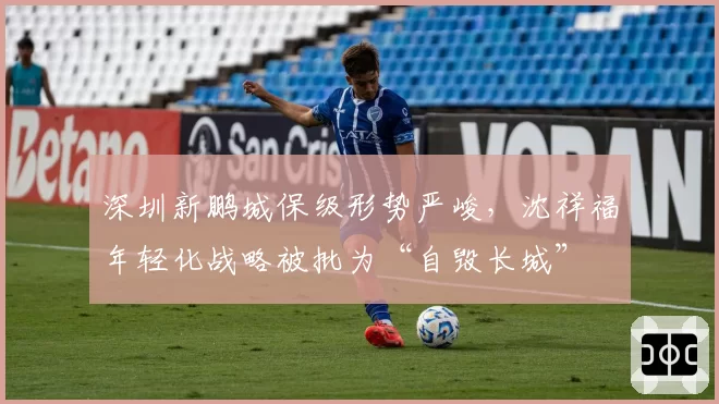 深圳新鹏城保级形势严峻，沈祥福年轻化战略被批为“自毁长城”
