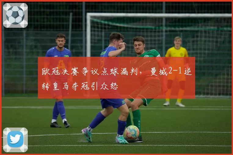 欧冠决赛争议点球漏判,曼城2-1逆转皇马夺冠引众怒