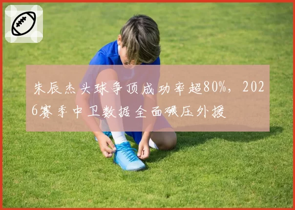 朱辰杰头球争顶成功率超80%,2026赛季中卫数据全面碾压外援