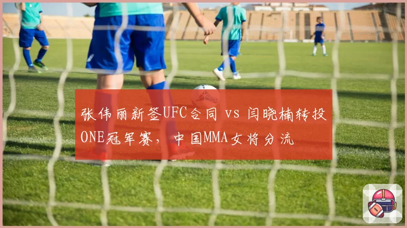 张伟丽新签UFC合同 vs 闫晓楠转投ONE冠军赛，中国MMA女将分流