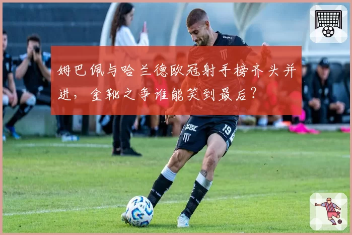 姆巴佩与哈兰德欧冠射手榜齐头并进,金靴之争谁能笑到最后?