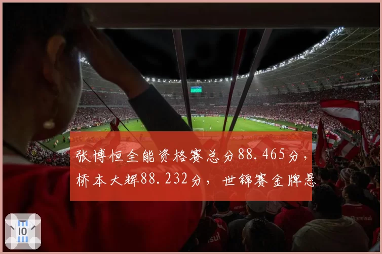 张博恒全能资格赛总分88.465分，桥本大辉88.232分，世锦赛金牌悬念延续